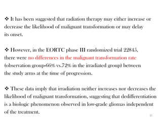  It has been suggested that radiation therapy may either increase or
decrease the likelihood of malignant transformation or may delay
its onset.

 However, in the EORTC phase III randomized trial 22845,
there were no differences in the malignant transformation rate
(observation group-66% vs.72% in the irradiated group) between
the study arms at the time of progression.

 These data imply that irradiation neither increases nor decreases the
likelihood of malignant transformation, suggesting that dedifferentiation
is a biologic phenomenon observed in low-grade gliomas independent
of the treatment.
                                                                     32
 