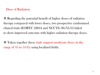 Dose of Radiation

 Regarding the potential benefit of higher doses of radiation
therapy compared with lower doses, two prospective randomized
clinical trials (EORTC 22844 and NCCTG 86-72-51) failed
to show improved outcome with higher radiation therapy doses.

 Taken together these trials support moderate doses in the
range of 45 to 54 Gy using localized fields.




                                                                 33
 