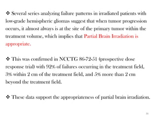  Several series analyzing failure patterns in irradiated patients with
low-grade hemispheric gliomas suggest that when tumor progression
occurs, it almost always is at the site of the primary tumor within the
treatment volume, which implies that Partial Brain Irradiation is
appropriate.

 This was confirmed in NCCTG 86-72-51 (prospective dose
response trial) with 92% of failures occurring in the treatment field,
3% within 2 cm of the treatment field, and 5% more than 2 cm
beyond the treatment field.

 These data support the appropriateness of partial brain irradiation.

                                                                         36
 