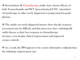  Several phase II Chemotherapy studies have shown efficacy of
both Temozolomide and PCV (procarbazine,CCNU, vincristine)
chemotherapy in either newly diagnosed or progressing low-grade
gliomas.

 The studies on newly diagnosed tumors show that the response
assessment may be difficult, and that most cases have radiologically
stable disease as their best response to chemotherapy
(at times, even despite clinical improvement and improved
seizure control).

 As a result, the PFS appears to be a more informative endpoint than
the radiologic improvement rate.

                                                                       37
 