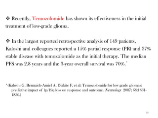  Recently, Temozolomide has shown its effectiveness in the initial
treatment of low-grade glioma.

 In the largest reported retrospective analysis of 149 patients,
Kaloshi and colleagues reported a 15% partial response (PR) and 37%
stable disease with temozolomide as the initial therapy. The median
PFS was 2.8 years and the 3-year overall survival was 70%.*



*(Kaloshi G, Benuaich-Amiel A, Diakite F, et al: Temozolomide for low grade gliomas:
   predictive impact of 1p/19q loss on response and outcome. Neurology 2007; 68:1831-
   1836.)



                                                                                    39
 