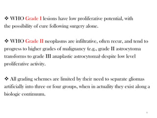  WHO Grade I lesions have low proliferative potential, with
the possibility of cure following surgery alone.

 WHO Grade II neoplasms are infiltrative, often recur, and tend to
progress to higher grades of malignancy (e.g., grade II astrocytoma
transforms to grade III anaplastic astrocytoma) despite low level
proliferative activity.

 All grading schemes are limited by their need to separate gliomas
artificially into three or four groups, when in actuality they exist along a
biologic continuum.


                                                                          4
 