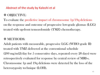 Abstract of the study by Kaloshi et al

 OBJECTIVE:
To evaluate the predictive impact of chromosome 1p/19q deletions
on the response and outcome of progressive low-grade gliomas (LGG)
treated with up-front temozolomide (TMZ) chemotherapy.

 METHODS:
Adult patients with measurable, progressive LGG (WHO grade II)
treated with TMZ delivered at the conventional schedule
(200 mg/m(2)/day for 5 consecutive days, repeated every 28 days) were
retrospectively evaluated for response by central review of MRI-s.
Chromosome 1p and 19q deletions were detected by the loss of the
heterozygosity technique (LOH).
                                                                  40
 