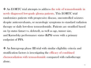  An EORTC trial attempts to address the role of temozolomide in
newly diagnosed low-grade glioma patients. This EORTC trial
randomizes patients with progressive disease, uncontrolled seizures
despite anticonvulsants, or neurologic symptoms to standard radiation
therapy or daily low-dose temozolomide. Patients are stratified based
on 1p status (intact vs. deleted), as well as age, tumor size,
and Karnofsky performance status (KPS) score with a primary
endpoint of PFS.

 An Intergroup phase III trial with similar eligibility criteria and
stratification factors is investigating the efficacy of combined
chemoradiation with temozolomide compared with radiotherapy
alone.
                                                                        42
 
