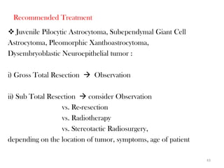 Recommended Treatment
 Juvenile Pilocytic Astrocytoma, Subependymal Giant Cell
Astrocytoma, Pleomorphic Xanthoastrocytoma,
Dysembryoblastic Neuroepithelial tumor :

i) Gross Total Resection  Observation

ii) Sub Total Resection  consider Observation
                  vs. Re-resection
                  vs. Radiotherapy
                  vs. Stereotactic Radiosurgery,
depending on the location of tumor, symptoms, age of patient

                                                               43
 