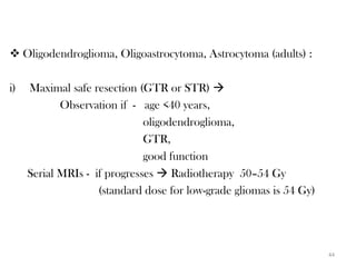  Oligodendroglioma, Oligoastrocytoma, Astrocytoma (adults) :

i)   Maximal safe resection (GTR or STR) 
            Observation if - age <40 years,
                              oligodendroglioma,
                              GTR,
                              good function
     Serial MRIs - if progresses  Radiotherapy 50–54 Gy
                    (standard dose for low-grade gliomas is 54 Gy)




                                                                     44
 