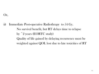 Or,

ii) Immediate Post-operative Radiothrapy to 54 Gy.
        No survival benefit, but RT delays time to relapse
        by ~2 years (EORTC study)
        Quality of life gained by delaying recurrence must be
        weighted against QOL lost due to late toxicities of RT




                                                                 45
 