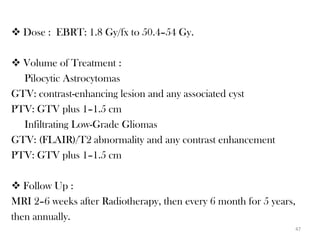  Dose : EBRT: 1.8 Gy/fx to 50.4–54 Gy.

 Volume of Treatment :
  Pilocytic Astrocytomas
GTV: contrast-enhancing lesion and any associated cyst
PTV: GTV plus 1–1.5 cm
  Infiltrating Low-Grade Gliomas
GTV: (FLAIR)/T2 abnormality and any contrast enhancement
PTV: GTV plus 1–1.5 cm

 Follow Up :
MRI 2–6 weeks after Radiotherapy, then every 6 month for 5 years,
then annually.
                                                                47
 