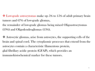  Low-grade astrocytomas make up 5% to 15% of adult primary brain
tumors and 67% of low-grade gliomas,
the remainder of low-grade gliomas being mixed Oligoastrocytomas
(19%) and Oligodendrogliomas (13%).

 Astrocytic gliomas, arise from astrocytes, the supporting cells of the
brain and spinal cord. The cytoplasmic processes that extend from the
astrocytes contain a characteristic filamentous protein,
glial fibrillary acidic protein (GFAP), which provides an
immunohistochemical marker for these tumors.


                                                                      6
 