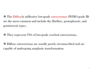  The Diffusely infiltrative low-grade astrocytomas (WHO grade II)
are the most common and include the fibrillary, protoplasmic, and
gemistocytic types.

 They represent 70% of low-grade cerebral astrocytomas.

 Diffuse astrocytomas are usually poorly circumscribed and are
capable of undergoing anaplastic transformation.




                                                                  7
 