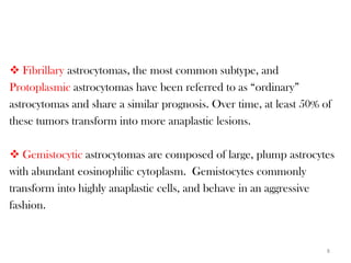  Fibrillary astrocytomas, the most common subtype, and
Protoplasmic astrocytomas have been referred to as “ordinary”
astrocytomas and share a similar prognosis. Over time, at least 50% of
these tumors transform into more anaplastic lesions.

 Gemistocytic astrocytomas are composed of large, plump astrocytes
with abundant eosinophilic cytoplasm. Gemistocytes commonly
transform into highly anaplastic cells, and behave in an aggressive
fashion.


                                                                     8
 