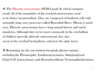  The Pilocytic astrocytomas (WHO grade I), which comprise
nearly all of the remainder of the cerebral astrocytomas, tend
to be better circumscribed. They are composed of fusiform cells with
unusually long, wavy processes called Rosenthal fibers. Mitosis is rarely
seen. Pilocytic astrocytomas have a long natural history and rarely
transform. Although they occur more commonly in the cerebellum
of children (juvenile pilocytic astrocytoma), they also
occur in the cerebral hemispheres and near the optic tracts.

 Remaining are the uncommon low-grade glioma variants,
including the Pleomorphic Xanthoastrocytomas, Subependymal
Giant Cell Astrocytomas, and Dysembryoblastic Neuroepithelial tumor.

                                                                      9
 