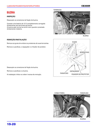 LUZES/INSTRUMENTOS/INTERRUPTORES                                                           CB300R
                                                            TERMINAIS

BUZINA
INSPEÇÃO

Desacople os conectores da fiação da buzina.

Conecte uma bateria de 12 V completamente carregada
diretamente aos terminais da buzina.
A buzina está normal se emitir som quando conectada
diretamente à bateria.



                                                                                             BUZINA

REMOÇÃO/INSTALAÇÃO
                                                                                GUIAS
Remova as guias de ambos os protetores de suas borrachas.

Remova o parafuso, o espaçador e o fixador do protetor.


                                                                                          BORRACHAS




Desacople os conectores da fiação da buzina.

Remova o parafuso e a buzina.                                                 ESPAÇADOR
                                                                   PARAFUSO
A instalação é feita na ordem inversa da remoção.                              FIXADOR DO PROTETOR




                                                             CONECTORES                   PARAFUSO




                                                                                          BUZINA


19-20
 