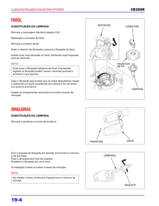 LUZES/INSTRUMENTOS/INTERRUPTORES                                                              CB300R


FAROL
                                                                  RETENTOR
SUBSTITUIÇÃO DA LÂMPADA                                                                 CONECTOR

Remova a carenagem dianteira (página 3-5).

Desacople o conector do farol.

Remova o protetor de pó.

Solte o retentor da lâmpada e remova a lâmpada do farol.

Instale uma nova lâmpada no farol, alinhando suas linguetas
com as ranhuras.

NOTA                                                                               PROTETOR
                                                                                   DE PÓ
 Evite tocar a lâmpada halógena do farol. Impressões
 digitais na lâmpada podem causar manchas quentes e
 provocar a sua queima.

Caso a lâmpada seja tocada com as mãos descobertas, limpe-
a utilizando um pano umedecido com álcool a fim de evitar
sua queima prematura.
                                                                                              LÂMPADA
Instale os componentes removidos na ordem inversa da
remoção.




SINALEIRAS
SUBSTITUIÇÃO DA LÂMPADA

Remova o parafuso e a lente da sinaleira.




                                                              PARAFUSO                  LENTE




Gire o soquete da lâmpada em sentido anti-horário e remova-
o de sua base.                                                           LÂMPADA
Puxe a lâmpada para fora do soquete.
Substitua a lâmpada por uma nova.

A instalação é feita na ordem inversa da remoção.

NOTA
 Ao instalar a lente, alinhe sua lingueta com a ranhura da
 carcaça.
                                                                                       SOQUETE




19-4
 