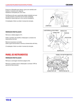 LUZES/INSTRUMENTOS/INTERRUPTORES                                                              CB300R

Empurre a lâmpada para dentro, gire-a em sentido anti-
horário e remova-a em seguida.
Substitua a lâmpada por uma nova.

Certifique-se de que a guarnição esteja instalada em sua
correta posição e encontre-se em boas condições.
Substitua a guarnição por uma nova se necessário.

A instalação é feita na ordem inversa da remoção.



                                                               LÂMPADA                RUBBER GASKET
                                                                                       GUARNIÇÃO


                                                             LANTERNA/LUZ DE FREIO    ARRUELAS
REMOÇÃO/INSTALAÇÃO
                                                                         CONECTOR           PORCAS
Remova a rabeta (página 3-7).

Solte o protetor da presilha e desacople o conector da                                       PROTETOR
lanterna/luz de freio.

Remova as porcas e arruelas.
Solte a guia da borracha e remova a lanterna/luz de freio.

A instalação é feita na ordem inversa da remoção.                 GUIA



                                                                                BORRACHA


PAINEL DE INSTRUMENTOS                                                        PAINEL DE INSTRUMENTOS

REMOÇÃO/INSTALAÇÃO

Remova a carenagem dianteira (página 3-5).

Remova o protetor de pó e desacople o conector 16P do
painel de instrumentos.




                                                                 CONECTOR 16P        PROTETOR DE PÓ




19-6
 