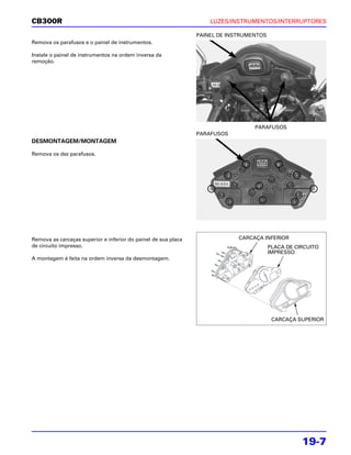 CB300R                                                              LUZES/INSTRUMENTOS/INTERRUPTORES

                                                                PAINEL DE INSTRUMENTOS
Remova os parafusos e o painel de instrumentos.

Instale o painel de instrumentos na ordem inversa da
remoção.




                                                                                  PARAFUSOS
                                                                PARAFUSOS
DESMONTAGEM/MONTAGEM

Remova os dez parafusos.




Remova as carcaças superior e inferior do painel de sua placa                CARCAÇA INFERIOR
de circuito impresso.                                                                    PLACA DE CIRCUITO
                                                                                         IMPRESSO
A montagem é feita na ordem inversa da desmontagem.




                                                                                          CARCAÇA SUPERIOR




                                                                                                    19-7
 