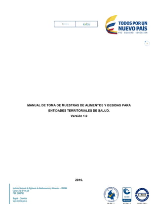 1
MANUAL DE TOMA DE MUESTRAS DE ALIMENTOS Y BEBIDAS PARA
ENTIDADES TERRITORIALES DE SALUD.
Versión 1.0
2015.
 