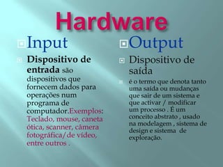 Input
 Dispositivo de
entrada são
dispositivos que
fornecem dados para
operações num
programa de
computador.Exemplos:
Teclado, mouse, caneta
ótica, scanner, câmera
fotográfica/de vídeo,
entre outros .
Output
 Dispositivo de
saída
 é o termo que denota tanto
uma saída ou mudanças
que sair de um sistema e
que activar / modificar
um processo . É um
conceito abstrato , usado
na modelagem , sistema de
design e sistema de
exploração.
 