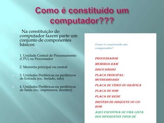  Na constituição do
computador fazem parte um
conjunto de componentes
básicos:
 1. Unidade Central de Processamento
(CPU) ou Processador
 2. Memória principal ou central
 3. Unidades Periféricas ou periféricos
de Entrada (ex.: teclado, rato)
 4. Unidades Periféricas ou periféricos
de Saída (ex.: impressora, monitor)
 