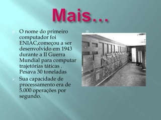  O nome do primeiro
computador foi
ENIAC,começou a ser
desenvolvido em 1943
durante a II Guerra
Mundial para computar
trajetórias táticas .
Pesava 30 toneladas
 Sua capacidade de
processamento era de
5.000 operações por
segundo.
 .
 