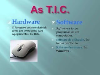  Hardware
 O hardware pode ser definido
como um termo geral para
equipamentos. Ex: Rato
 Software
 Software, são os
programas de um
computador.
 software de aplicação. Ex:
folhas de cálculo.
 Software de sistema. Ex:
Windows .
 