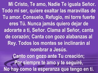 Mi Cristo, Te amo, Nadie Te iguala Señor.
Todo mi ser, quiere exaltar las maravillas de
Tu amor. Consuelo, Refugio, mi torre fuerte
   eres Tú. Nunca jamás quiero dejar de
 adorarte a ti, Señor. Clama al Señor, canta
 de corazón; Canta con gozo alabanzas al
  Rey. Todos los montes se inclinarán al
               nombrar a Jesús.
     Canto con gozo ante Tu creación;
      Por siempre te amo y te seguiré,
 No hay como la esperanza que tengo en ti.
 