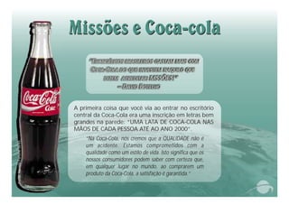 “Na Coca-Cola, nós cremos que a QUALIDADE não é
um acidente. Estamos comprometidos com a
qualidade como um estilo de vida. Isto significa que os
nossos consumidores podem saber com certeza que,
em qualquer lugar no mundo, ao comprarem um
produto da Coca-Cola, a satisfação é garantida.”
A primeira coisa que você via ao entrar no escritório
central da Coca-Cola era uma inscrição em letras bem
grandes na parede: “UMA LATA DE COCA-COLA NAS
MÃOS DE CADA PESSOA ATÉ AO ANO 2000”.
“EVANGÉLICOS BRASILEIROS GASTAM MAIS COM
COCA-COLA DO QUE INVESTEM NAQUILO QUE
DIZEM ACREDITAR: MSSÕES!”
– DAVID BOTELHO
Fote:evistarune6/9nRFot03
 