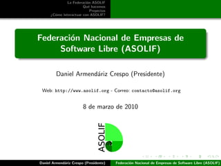 La Federaci´n ASOLIF
                          o
                        Qu´ hacemos
                           e
                            Proyectos
      ¿C´mo interactuar con ASOLIF?
        o




Federaci´n Nacional de Empresas de
        o
     Software Libre (ASOLIF)

         Daniel Armend´riz Crespo (Presidente)
                      a

 Web: http://www.asolif.org - Correo: contacto@asolif.org


                        8 de marzo de 2010




Daniel Armend´riz Crespo (Presidente)
             a                          Federaci´n Nacional de Empresas de Software Libre (ASOLIF)
                                                o
 