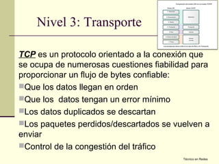 Nivel 3: Transporte

TCP es un protocolo orientado a la conexión que
se ocupa de numerosas cuestiones fiabilidad para
proporcionar un flujo de bytes confiable:
Que los datos llegan en orden
Que los datos tengan un error mínimo
Los datos duplicados se descartan
Los paquetes perdidos/descartados se vuelven a
enviar
Control de la congestión del tráfico
                                         Técnico en Redes
 