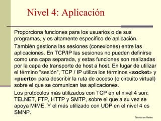 Nivel 4: Aplicación
Proporciona funciones para los usuarios o de sus
programas, y es altamente específico de aplicación.
También gestiona las sesiones (conexiones) entre las
aplicaciones. En TCP/IP las sesiones no pueden definirse
como una capa separada, y estas funciones son realizadas
por la capa de transporte de host a host. En lugar de utilizar
el término "sesión", TCP / IP utiliza los términos «socket» y
«puerto» para describir la ruta de acceso (o circuito virtual)
sobre el que se comunican las aplicaciones.
Los protocolos más utilizados con TCP en el nivel 4 son:
TELNET, FTP, HTTP y SMTP, sobre el que a su vez se
apoya MIME. Y el más utilizado con UDP en el nivel 4 es
SMNP.
                                                    Técnico en Redes
 