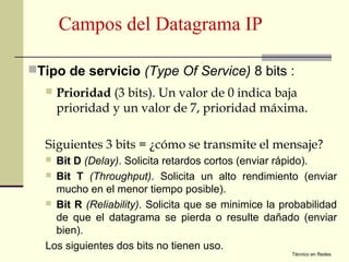 Campos del Datagrama IP

Tipo de servicio (Type Of Service) 8 bits :
     Prioridad (3 bits). Un valor de 0 indica baja
      prioridad y un valor de 7, prioridad máxima.

  Siguientes 3 bits = ¿cómo se transmite el mensaje?
   Bit D (Delay). Solicita retardos cortos (enviar rápido).
   Bit T (Throughput). Solicita un alto rendimiento (enviar
    mucho en el menor tiempo posible).
   Bit R (Reliability). Solicita que se minimice la probabilidad
    de que el datagrama se pierda o resulte dañado (enviar
    bien).
  Los siguientes dos bits no tienen uso.
                                                       Técnico en Redes
 