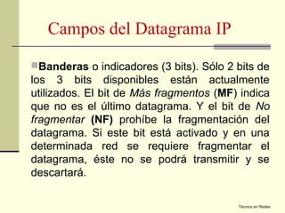 Campos del Datagrama IP
Banderas o indicadores (3 bits). Sólo 2 bits de
los 3 bits disponibles están actualmente
utilizados. El bit de Más fragmentos (MF) indica
que no es el último datagrama. Y el bit de No
fragmentar (NF) prohíbe la fragmentación del
datagrama. Si este bit está activado y en una
determinada red se requiere fragmentar el
datagrama, éste no se podrá transmitir y se
descartará.

                                         Técnico en Redes
 