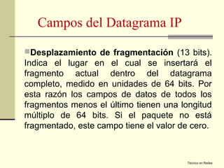 Campos del Datagrama IP
Desplazamiento de fragmentación (13 bits).
Indica el lugar en el cual se insertará el
fragmento actual dentro del datagrama
completo, medido en unidades de 64 bits. Por
esta razón los campos de datos de todos los
fragmentos menos el último tienen una longitud
múltiplo de 64 bits. Si el paquete no está
fragmentado, este campo tiene el valor de cero.



                                        Técnico en Redes
 