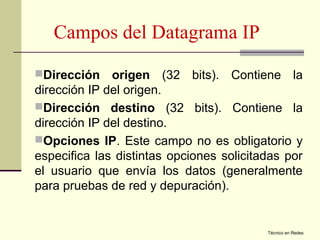 Campos del Datagrama IP
Dirección    origen (32 bits). Contiene la
dirección IP del origen.
Dirección destino (32 bits). Contiene la
dirección IP del destino.
Opciones IP. Este campo no es obligatorio y
especifica las distintas opciones solicitadas por
el usuario que envía los datos (generalmente
para pruebas de red y depuración).


                                          Técnico en Redes
 