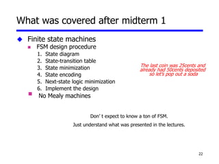 22
 Finite state machines
 FSM design procedure
1. State diagram
2. State-transition table
3. State minimization
4. State encoding
5. Next-state logic minimization
6. Implement the design
 No Mealy machines
What was covered after midterm 1
The last coin was 25cents and
already had 50cents deposited
so let’s pop out a soda
Don’ t expect to know a ton of FSM.
Just understand what was presented in the lectures.
 