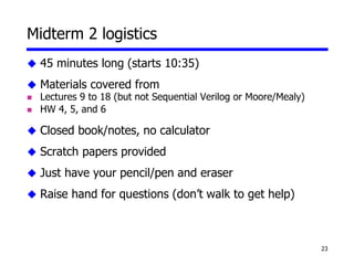 23
Midterm 2 logistics
 45 minutes long (starts 10:35)
 Materials covered from
 Lectures 9 to 18 (but not Sequential Verilog or Moore/Mealy)
 HW 4, 5, and 6
 Closed book/notes, no calculator
 Scratch papers provided
 Just have your pencil/pen and eraser
 Raise hand for questions (don’t walk to get help)
 