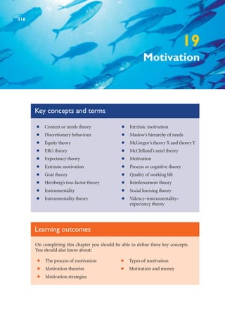 19
Motivation
Key concepts and terms
Content or needs theory
•
Discretionary behaviour
•
Equity theory
•
ERG theory
•
Expectancy theory
•
Extrinsic motivation
•
Goal theory
•
Herzberg’s two-factor theory
•
Instrumentality
•
Instrumentality theory
•
Intrinsic motivation
•
Maslow’s hierarchy of needs
•
McGregor’s theory X and theory Y
•
McClelland’s need theory
•
Motivation
•
Process or cognitive theory
•
Quality of working life
•
Reinforcement theory
•
Social learning theory
•
Valency–instrumentality–
•
expectancy theory
On completing this chapter you should be able to define these key concepts.
You should also know about:
Learning outcomes
The process of motivation
•
Motivation theories
•
Motivation strategies
•
Types of motivation
•
Motivation and money
•
316
 