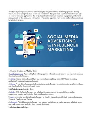 In today's digital age, social media influencers play a significant role in shaping opinions, driving
trends, and connecting with their audiences. To optimize their presence, social media influencers rely
on various tools and applications that help streamline their content creation, engagement, and overall
management. In this article, we will explore 19 essential apps that every social media influencer should
have in their arsenal.
1. Content Creation and Editing Apps:
a) Adobe Lightroom: A powerful photo editing app that offers advanced features and presets to enhance
the visual appeal of images.
b) VSCO: Known for its elegant filters and comprehensive editing tools, VSCO aids in creating
aesthetically pleasing images and videos.
c) Canva: A user-friendly design platform that enables influencers to create stunning graphics, collages,
and thumbnails for their social media posts.
2. Scheduling and Analytics Apps:
a) Buffer: With Buffer, influencers can schedule their posts across various platforms, analyze
engagement metrics, and optimize their social media presence.
b) Later: A popular app that allows influencers to visually plan and schedule their posts on Instagram,
Pinterest, Facebook, and Twitter.
c) Hootsuite: With Hootsuite, influencers can manage multiple social media accounts, schedule posts,
and track engagement analytics from a single dashboard.
3. Hashtag Research Apps:
 