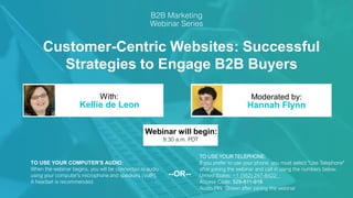 Customer-Centric Websites: Successful
Strategies to Engage B2B Buyers
Kellie de Leon Hannah Flynn
With: Moderated by:
TO USE YOUR COMPUTER'S AUDIO:
When the webinar begins, you will be connected to audio
using your computer's microphone and speakers (VoIP).
A headset is recommended.
Webinar will begin:
9:30 a.m. PDT
TO USE YOUR TELEPHONE:
If you prefer to use your phone, you must select "Use Telephone"
after joining the webinar and call in using the numbers below.
United States: +1 (562) 247-8422
Access Code: 529-811-918
Audio PIN: Shown after joining the webinar
--OR--
 