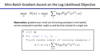 Mini-Batch Gradient Ascent on the Log Likelihood Objective
 init
 for iter = 1, 2, …
 pick random subset of training examples J
Observation: gradient over small set of training examples (=mini-batch)
can be computed in parallel, might as well do that instead of a single one
 