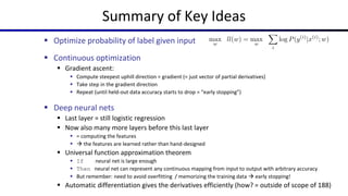 Summary of Key Ideas
 Optimize probability of label given input
 Continuous optimization
 Gradient ascent:
 Compute steepest uphill direction = gradient (= just vector of partial derivatives)
 Take step in the gradient direction
 Repeat (until held-out data accuracy starts to drop = “early stopping”)
 Deep neural nets
 Last layer = still logistic regression
 Now also many more layers before this last layer
 = computing the features
  the features are learned rather than hand-designed
 Universal function approximation theorem
 If neural net is large enough
 Then neural net can represent any continuous mapping from input to output with arbitrary accuracy
 But remember: need to avoid overfitting / memorizing the training data  early stopping!
 Automatic differentiation gives the derivatives efficiently (how? = outside of scope of 188)
 