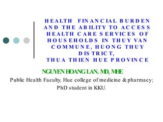 HEALTH  FINANCIAL BURDEN AND THE ABILITY TO ACCESS HEALTH CARE SERVICES OF HOUSEHOLDS IN THUY VAN COMMUNE, HUONG THUY DISTRICT,  THUA THIEN HUE PROVINCE NGUYEN HOANG LAN .  MD, MHE Public Health Faculty, Hue college of medicine & pharmacy;  PhD student in KKU.  
