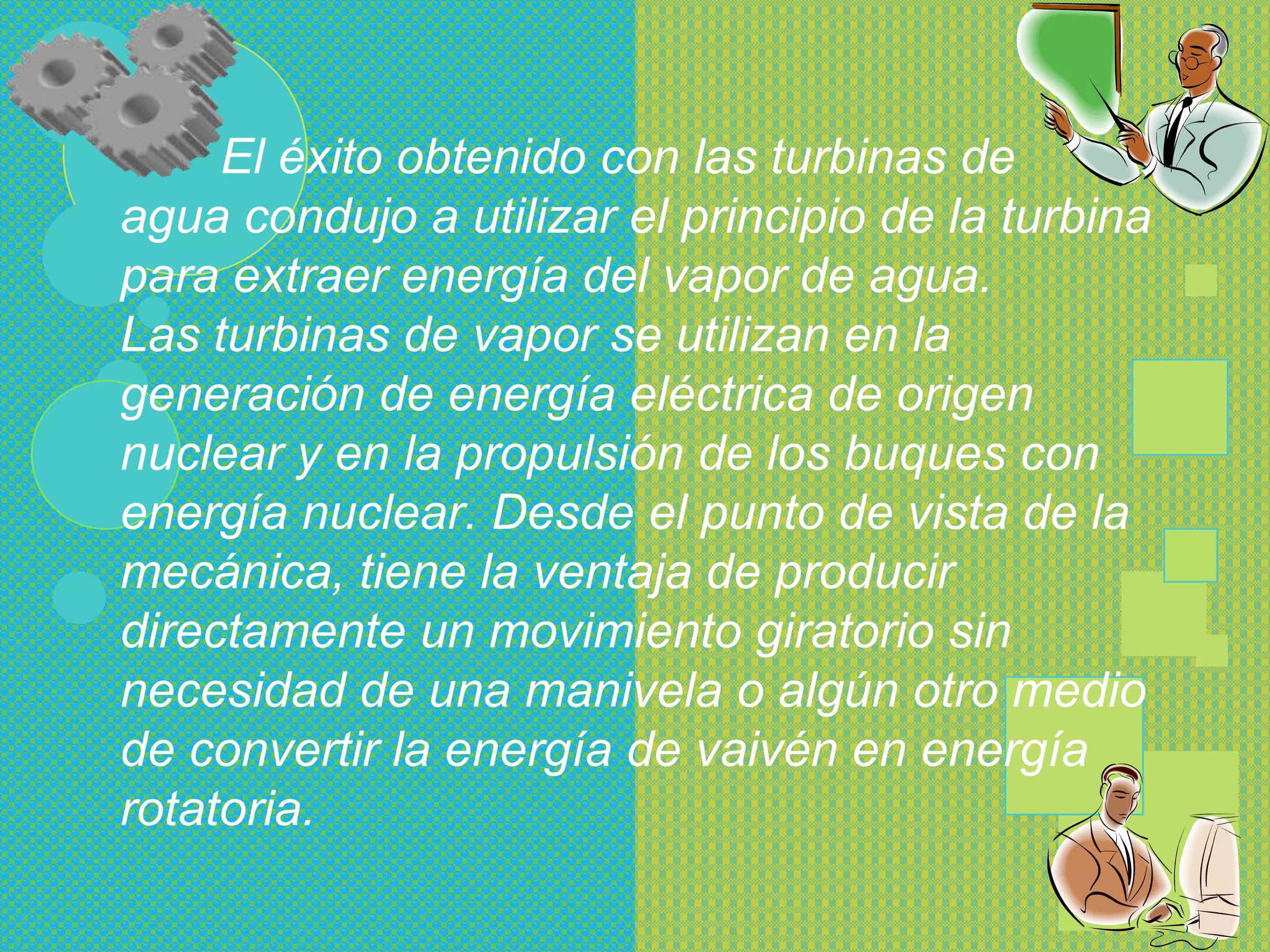 El éxito obtenido con las turbinas de
agua condujo a utilizar el principio de la turbina
para extraer energía del vapor de agua.
Las turbinas de vapor se utilizan en la
generación de energía eléctrica de origen
nuclear y en la propulsión de los buques con
energía nuclear. Desde el punto de vista de la
mecánica, tiene la ventaja de producir
directamente un movimiento giratorio sin
necesidad de una manivela o algún otro medio
de convertir la energía de vaivén en energía
rotatoria.
 