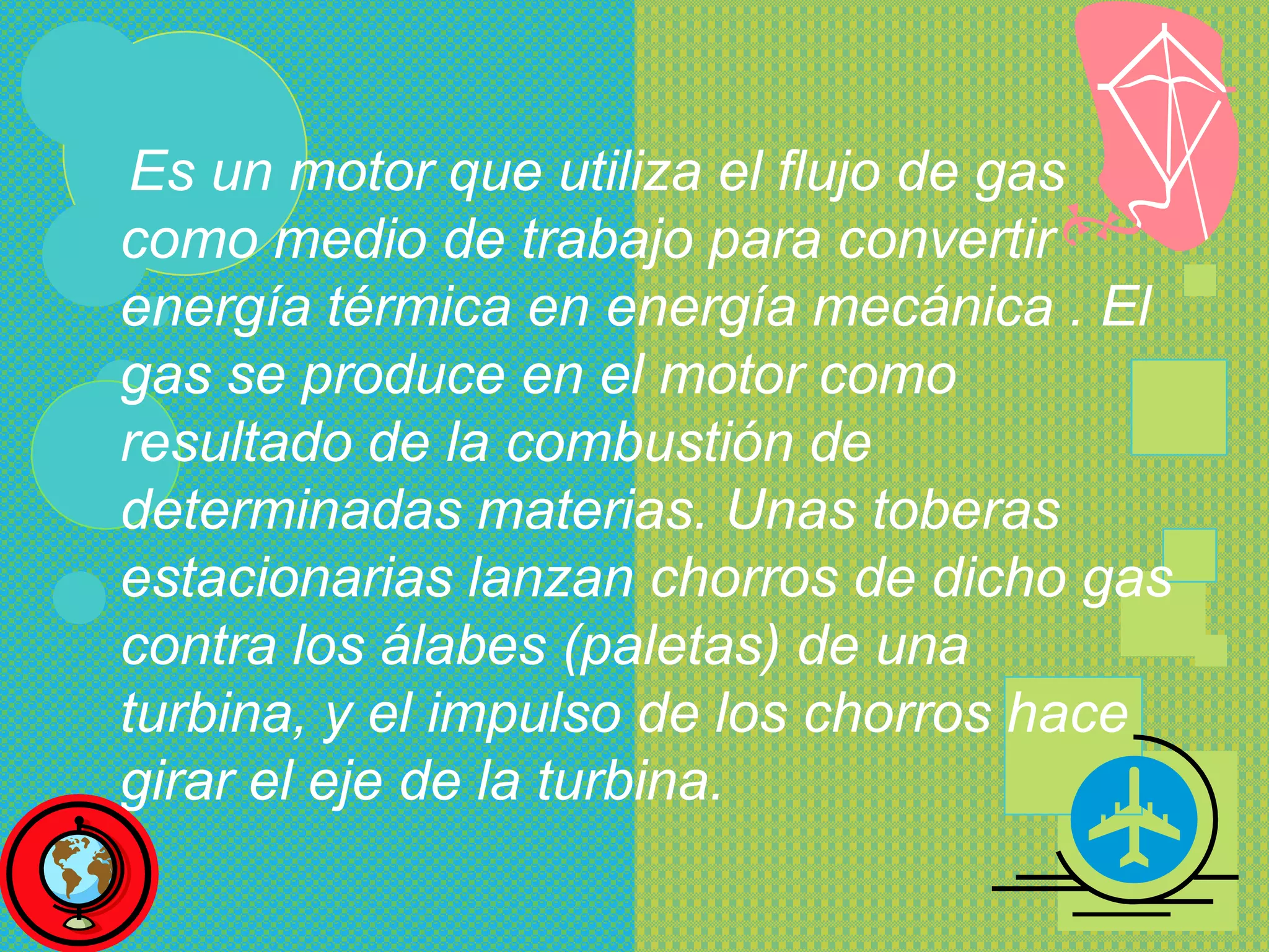 Es un motor que utiliza el flujo de gas
como medio de trabajo para convertir
energía térmica en energía mecánica . El
gas se produce en el motor como
resultado de la combustión de
determinadas materias. Unas toberas
estacionarias lanzan chorros de dicho gas
contra los álabes (paletas) de una
turbina, y el impulso de los chorros hace
girar el eje de la turbina.
 