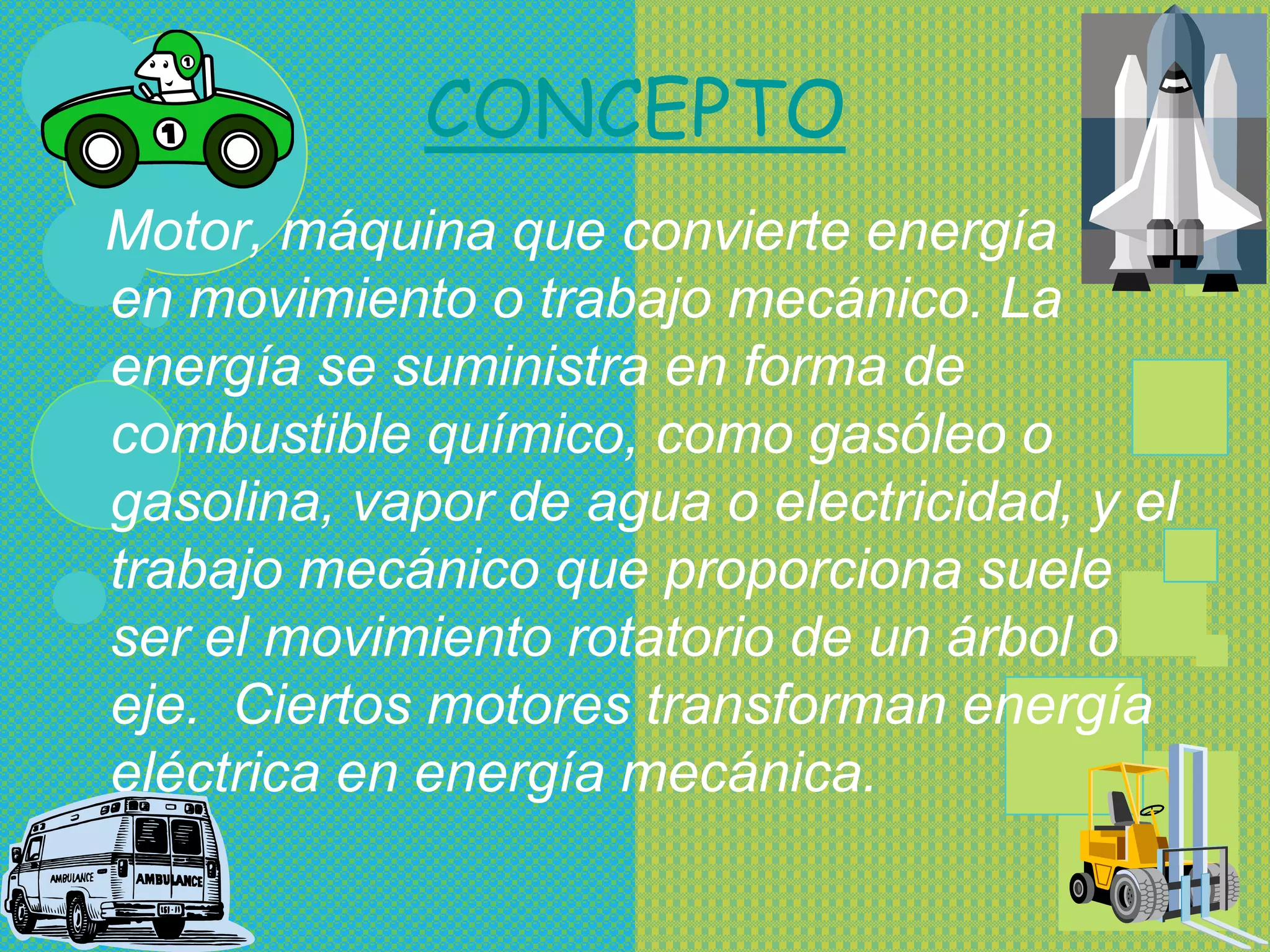 CONCEPTO
Motor, máquina que convierte energía
en movimiento o trabajo mecánico. La
energía se suministra en forma de
combustible químico, como gasóleo o
gasolina, vapor de agua o electricidad, y el
trabajo mecánico que proporciona suele
ser el movimiento rotatorio de un árbol o
eje. Ciertos motores transforman energía
eléctrica en energía mecánica.
 