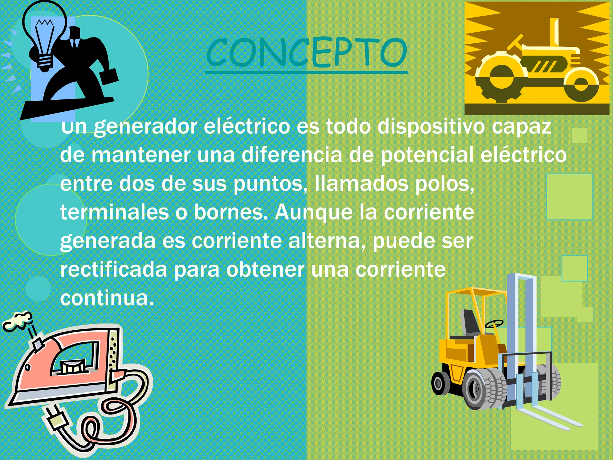 CONCEPTO
Un generador eléctrico es todo dispositivo capaz
de mantener una diferencia de potencial eléctrico
entre dos de sus puntos, llamados polos,
terminales o bornes. Aunque la corriente
generada es corriente alterna, puede ser
rectificada para obtener una corriente
continua.
 