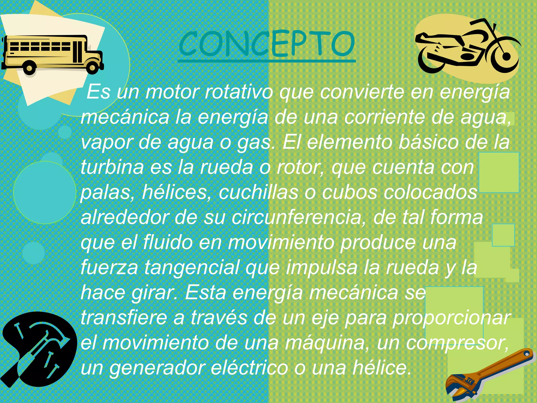CONCEPTO
 Es un motor rotativo que convierte en energía
mecánica la energía de una corriente de agua,
vapor de agua o gas. El elemento básico de la
turbina es la rueda o rotor, que cuenta con
palas, hélices, cuchillas o cubos colocados
alrededor de su circunferencia, de tal forma
que el fluido en movimiento produce una
fuerza tangencial que impulsa la rueda y la
hace girar. Esta energía mecánica se
transfiere a través de un eje para proporcionar
el movimiento de una máquina, un compresor,
un generador eléctrico o una hélice.
 
