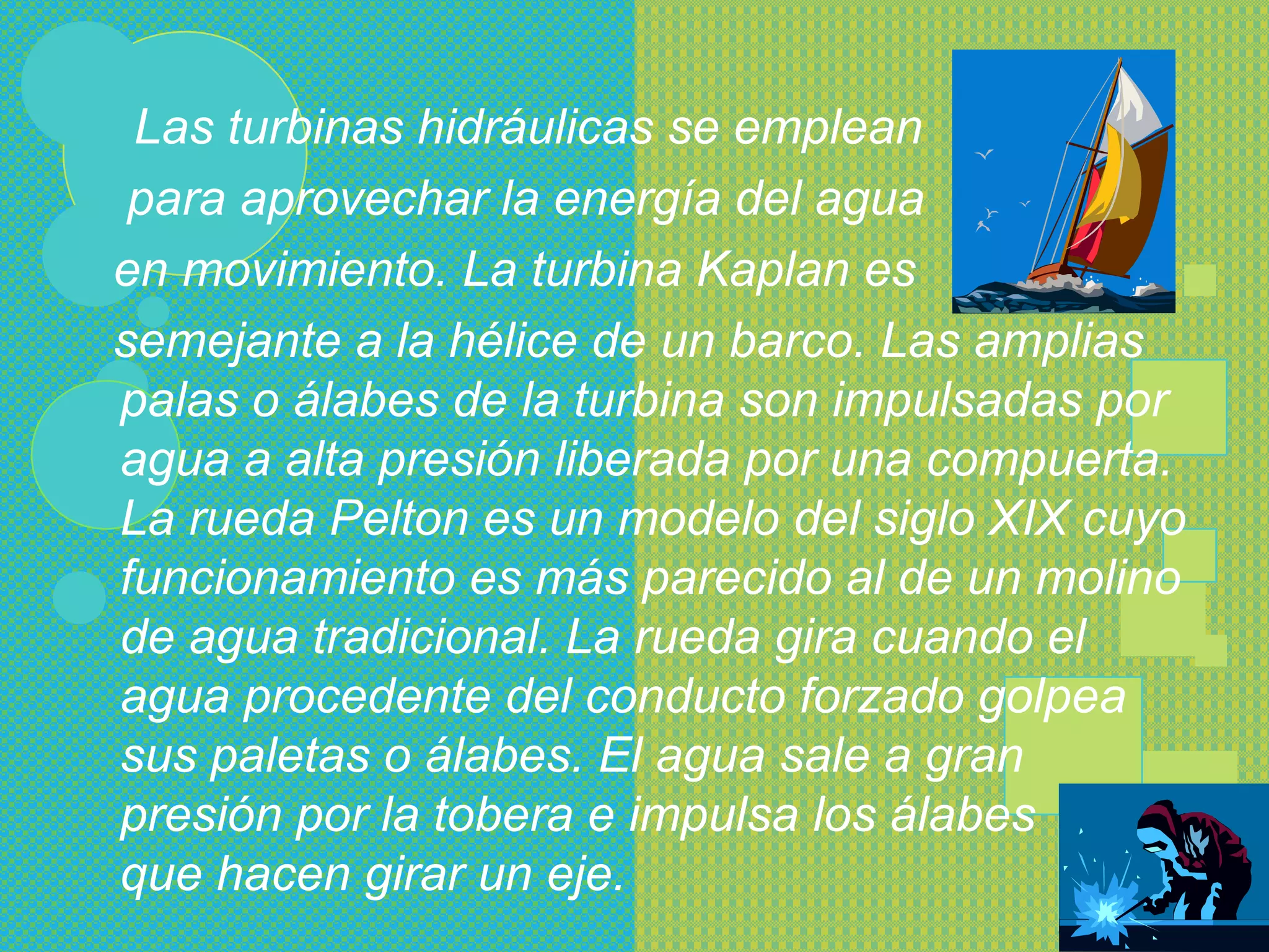 Las turbinas hidráulicas se emplean
 para aprovechar la energía del agua
en movimiento. La turbina Kaplan es
semejante a la hélice de un barco. Las amplias
palas o álabes de la turbina son impulsadas por
agua a alta presión liberada por una compuerta.
La rueda Pelton es un modelo del siglo XIX cuyo
funcionamiento es más parecido al de un molino
de agua tradicional. La rueda gira cuando el
agua procedente del conducto forzado golpea
sus paletas o álabes. El agua sale a gran
presión por la tobera e impulsa los álabes
que hacen girar un eje.
 