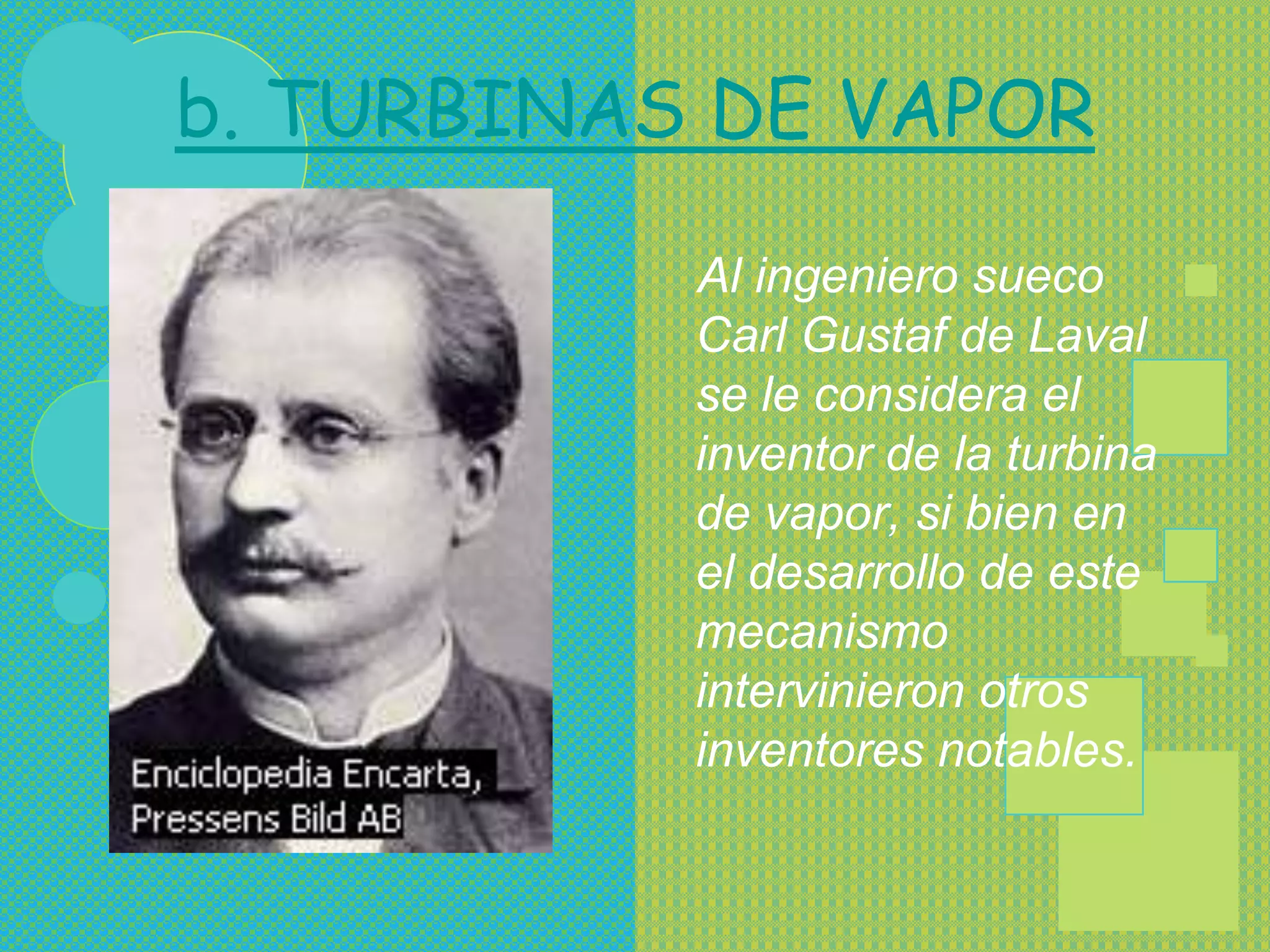 b. TURBINAS DE VAPOR

           Al ingeniero sueco
           Carl Gustaf de Laval
           se le considera el
           inventor de la turbina
           de vapor, si bien en
           el desarrollo de este
           mecanismo
           intervinieron otros
           inventores notables.
 