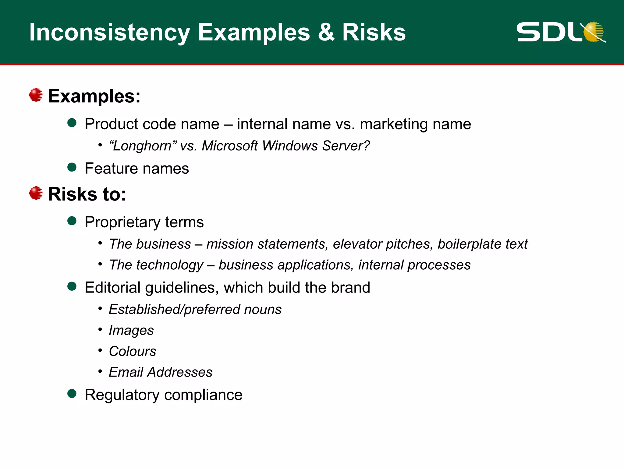 Examples: Product code name – internal name vs. marketing name “Longhorn” vs. Microsoft Windows Server? Feature names Risks to: Proprietary terms The business – mission statements, elevator pitches, boilerplate text The technology – business applications, internal processes Editorial guidelines, which build the brand Established/preferred nouns Images Colours Email Addresses Regulatory compliance Inconsistency Examples & Risks 